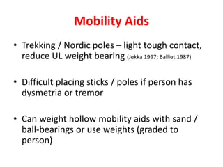 Mobility Aids
• Trekking / Nordic poles – light tough contact,
reduce UL weight bearing (Jekka 1997; Balliet 1987)
• Difficult placing sticks / poles if person has
dysmetria or tremor
• Can weight hollow mobility aids with sand /
ball-bearings or use weights (graded to
person)
 