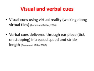 Visual and verbal cues
• Visual cues using virtual reality (walking along
virtual tiles) (Baram and Miller, 2006)
• Verbal cues delivered through ear piece (tick
on stepping) increased speed and stride
length (Baram and Miller 2007)
 