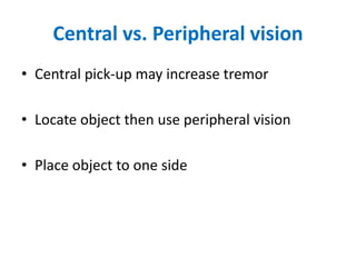 Central vs. Peripheral vision
• Central pick-up may increase tremor
• Locate object then use peripheral vision
• Place object to one side
 