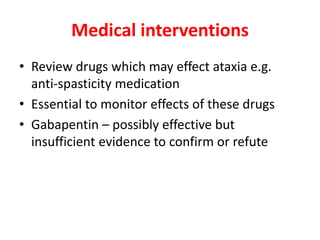 Medical interventions
• Review drugs which may effect ataxia e.g.
anti-spasticity medication
• Essential to monitor effects of these drugs
• Gabapentin – possibly effective but
insufficient evidence to confirm or refute
 
