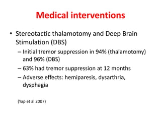 Medical interventions
• Stereotactic thalamotomy and Deep Brain
Stimulation (DBS)
– Initial tremor suppression in 94% (thalamotomy)
and 96% (DBS)
– 63% had tremor suppression at 12 months
– Adverse effects: hemiparesis, dysarthria,
dysphagia
(Yap et al 2007)
 
