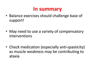 In summary
• Balance exercises should challenge base of
support!
• May need to use a variety of compensatory
interventions
• Check medication (especially anti-spasticity)
as muscle weakness may be contributing to
ataxia
 