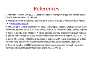 References
1. Marsden J. Harris CM. (2011) Cerebellar ataxia: Pathophysiology and rehabilitation
Clinical Rehabilitation 25:195-216
2. Management of the ataxias: towards best clinical practice 3rd Ed July 2016 Ataxia
UK – www.ataxia.org.uk
3. Mills, RJ et al (2007) Treatment for ataxia in multiple sclerosis. Cochrane database of
systematic reviews. Issue 1 Art.No.:CD005029.DOI:10.1002/14651858.CD005029.pub2
4. Keller JL and Bastian AJ (2014) A home balance exercise program improves walking
in people with cerebellar ataxia Neurorehabilitation and Neural Repair 28(8):770-778
5. Davis, AE. Lee RG (1980) EMG feedback in patients with motor disorders: an aid for
co-ordinating activity in antagonistic muscles groups. Can J Neurosci 7:199-206
6. Guercio JM et al (2001) Increasing functional communication through relaxation
training and neuromuscular feedback Brain Inj 15:1073-82
 
