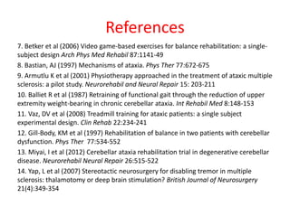 References
7. Betker et al (2006) Video game-based exercises for balance rehabilitation: a single-
subject design Arch Phys Med Rehabil 87:1141-49
8. Bastian, AJ (1997) Mechanisms of ataxia. Phys Ther 77:672-675
9. Armutlu K et al (2001) Physiotherapy approached in the treatment of ataxic multiple
sclerosis: a pilot study. Neurorehabil and Neural Repair 15: 203-211
10. Balliet R et al (1987) Retraining of functional gait through the reduction of upper
extremity weight-bearing in chronic cerebellar ataxia. Int Rehabil Med 8:148-153
11. Vaz, DV et al (2008) Treadmill training for ataxic patients: a single subject
experimental design. Clin Rehab 22:234-241
12. Gill-Body, KM et al (1997) Rehabilitation of balance in two patients with cerebellar
dysfunction. Phys Ther 77:534-552
13. Miyai, I et al (2012) Cerebellar ataxia rehabilitation trial in degenerative cerebellar
disease. Neurorehabil Neural Repair 26:515-522
14. Yap, L et al (2007) Stereotactic neurosurgery for disabling tremor in multiple
sclerosis: thalamotomy or deep brain stimulation? British Journal of Neurosurgery
21(4):349-354
 