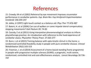 References
15. Crowdy, KA et al (2002) Rehearsal by eye movement improves visuomotor
performance in cerebellar patients. Exp. Brain Res. Exp Hirnforsch Experimentation
Cerebrale 146:244-247
16. Jekka, JJ (1997) Light touch contact as a balance aid. Phys Ther 77:476-487
17. Bateni, H. et al (2004) Can use of walkers or canes impede lateral compensatory
stepping movements? Gait Posture 20: 74-83
18. Cassidy, E et al (2011) Using interpretive phenomenological analysis to inform
physiotherapy practice: An introduction with reference to the lived experience of
cerebellar ataxia. Physiother Theory Pract. 27:263-277
19. Bunn, L et al (2015) Training balance with opto-kinetic stimuli in the home: a
randomised controlled feasibility study in people with pure cerebellar disease. Clinical
Rehabilitation 29(2):143-153
20. Freeman, J. et al (2019) Assessment of a home-based standing frame programme
in people with progressive multiple sclerosis (SUMS): a pragmatic, multi-centre,
randomised, controlled trial and cost-effectiveness analysis. Lancet Neurology 18 736-
747
 