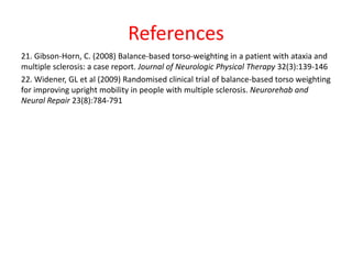 References
21. Gibson-Horn, C. (2008) Balance-based torso-weighting in a patient with ataxia and
multiple sclerosis: a case report. Journal of Neurologic Physical Therapy 32(3):139-146
22. Widener, GL et al (2009) Randomised clinical trial of balance-based torso weighting
for improving upright mobility in people with multiple sclerosis. Neurorehab and
Neural Repair 23(8):784-791
 