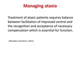 Managing ataxia
Treatment of ataxic patients requires balance
between facilitation of improved control and
the recognition and acceptance of necessary
compensation which is essential for function.
(Marsden and Harris, 2011)
 