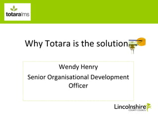 Why Totara is the solution Wendy Henry Senior Organisational Development Officer 