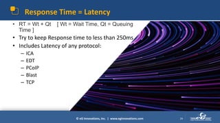 © eG Innovations, Inc. | www.eginnovations.com
Response Time = Latency
24
• RT = Wt + Qt [ Wt = Wait Time, Qt = Queuing
Time ]
• Try to keep Response time to less than 250ms
• Includes Latency of any protocol:
– ICA
– EDT
– PCoIP
– Blast
– TCP
 