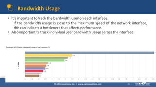 © eG Innovations, Inc. | www.eginnovations.com
Bandwidth Usage
26
• It’s important to track the bandwidth used on each interface.
If the bandwidth usage is close to the maximum speed of the network interface,
this can indicate a bottleneck that affects performance.
• Also important to track individual user bandwidth usage across the interface
Users
 