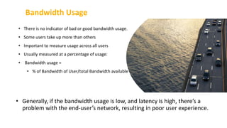 Bandwidth Usage
27
• There is no indicator of bad or good bandwidth usage.
• Some users take up more than others
• Important to measure usage across all users
• Usually measured at a percentage of usage:
• Bandwidth usage =
• % of Bandwidth of User/total Bandwidth available
• Generally, if the bandwidth usage is low, and latency is high, there’s a
problem with the end-user’s network, resulting in poor user experience.
 