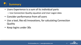 © eG Innovations, Inc. | www.eginnovations.com
Summary
• Users Experience is a sum of its individual parts
– Use Connection Quality equation and User Logon data
• Consider performance from all users
• Use a tool, like eG Innovations, for calculating Connection
Quality
• Keep logins under 30s
33
 