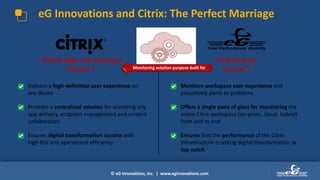 © eG Innovations, Inc. | www.eginnovations.com
eG Innovations and Citrix: The Perfect Marriage
eG Enterprise
Version 7
Virtual Apps and Desktops
Version 7
• Monitors workspace user experience and
proactively alerts to problems
• Offers a single pane of glass for monitoring the
entire Citrix workspace (on-prem, cloud, hybrid)
from end to end
• Ensures that the performance of the Citrix
infrastructure enabling digital transformation is
top notch
• Delivers a high-definition user experience on
any device
• Provides a centralized solution for accessing any
app delivery, endpoint management and content
collaboration
• Ensures digital transformation success with
high ROI and operational efficiency
Monitoring solution purpose-built for
 