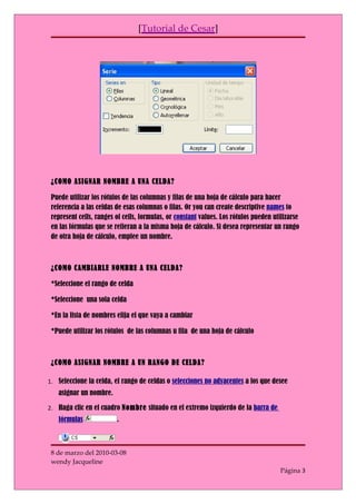[Tutorial de Cesar]




 ¿COMO ASIGNAR NOMBRE A UNA CELDA?

 Puede utilizar los rótulos de las columnas y filas de una hoja de cálculo para hacer
 referencia a las celdas de esas columnas o filas. Or you can create descriptive names to
 represent cells, ranges of cells, formulas, or constant values. Los rótulos pueden utilizarse
 en las fórmulas que se refieran a la misma hoja de cálculo. Si desea representar un rango
 de otra hoja de cálculo, emplee un nombre.



 ¿COMO CAMBIARLE NOMBRE A UNA CELDA?

 *Seleccione el rango de celda

 *Seleccione una sola celda

 *En la lista de nombres elija el que vaya a cambiar

 *Puede utilizar los rótulos de las columnas u fila de una hoja de cálculo



 ¿COMO ASIGNAR NOMBRE A UN RANGO DE CELDA?

1. Seleccione la celda, el rango de celdas o selecciones no adyacentes a los que desee
   asignar un nombre.

2. Haga clic en el cuadro Nombre situado en el extremo izquierdo de la barra de
   fórmulas              .



 8 de marzo del 2010-03-08
 wendy Jacqueline
                                                                                      Página 3
 