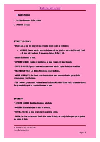 [Tutorial de Cesar]

      Cuadro Nombre

3. Escriba el nombre de las celdas.

4. Presione ENTRAR.




 ETIQUETA DE HOJA:

 *INSERTAR: Al dar clic aparece una ventana donde viene la opción de:

    •   GENERAL: En este puedes insertar hoja de cálculo, grafico, marco de Microsoft Excel
        4.0, hoja internacional de macros y dialogo de Excel 5.0.

 *ELIMINAR: Elimina la hoja.

 *CAMBIAR NOMBRE: Cambia el nombre de la hoja en que este posesionado.

 *MOVER O COPIAR: Aparece una ventana en donde puedes copiar la hoja a otro libro.

 *SELECCIONAR TODAS LAS HOJAS: Selecciona todas las hojas.

 *COLOR DE ETIQUETA: En donde esta el cuadrito de hoja aparece el color que se halla
 seleccionado en el formato.

 *VER CODIGO: Aparece una ventana la cual se llama Microsoft Visual Basic, en donde vienen
 las propiedades y otras características de la hoja.




 FORMATO:

 *CAMBIAR NOMBRE: Cambia el nombre a la hoja.

 *OCULTAR: Oculta la hoja si la hoja se muestra.

 *MOSTRA: Muestra la hoja si la hoja se encuentra oculta.

 *FONDO: Se abre una ventana donde dice fondo de hoja, se escoge la imagen que se quiere
 de fondo de hoja.



 8 de marzo del 2010-03-08
 wendy Jacqueline
                                                                                   Página 4
 