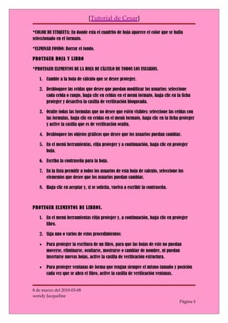 [Tutorial de Cesar]

*COLOR DE ETIQUETA: En donde esta el cuadrito de hoja aparece el color que se halla
seleccionado en el formato.

*ELIMINAR FONDO: Borrar el fondo.

PROTEGER HOJA Y LIBRO

*PROTEGER ELEMENTOS DE LA HOJA DE CÁLCULO DE TODOS LOS USUARIOS.

   1. Cambie a la hoja de cálculo que se desee proteger.

   2. Desbloquee las celdas que desee que puedan modificar los usuarios: seleccione
      cada celda o rango, haga clic en celdas en el menú formato, haga clic en la ficha
      proteger y desactiva la casilla de verificación bloqueada.

   3. Oculte todas las formulas que no desee que estén visibles: seleccione las celdas con
      las formulas, haga clic en celdas en el menú formato, haga clic en la ficha proteger
      y active la casilla que es de verificación oculta.

   4. Desbloquee los objetos gráficos que desee que los usuarios puedan cambiar.

   5. En el menú herramientas, elija proteger y a continuación, haga clic en proteger
      hoja.

   6. Escriba la contraseña para la hoja.

   7. En la lista permitir a todos los usuarios de esta hoja de calculo, seleccione los
      elementos que desee que los usuarios puedan cambiar.

   8. Haga clic en aceptar y, si se solicita, vuelva a escribir la contraseña.



PROTEGER ELEMENTOS DE LIBROS.

   1. En el menú herramientas elija proteger y, a continuación, haga clic en proteger
      libro.

   2. Siga uno o varios de estos procedimientos:

   •   Para proteger la escritura de un libro, para que las hojas de este no puedan
       moverse, eliminarse, ocultarse, mostrarse o cambiar de nombre, ni puedan
       insertarse nuevas hojas, active la casilla de verificación estructura.

   •   Para proteger ventanas de forma que tengan siempre el mismo tamaño y posición
       cada vez que se abra el libro, active la casilla de verificación ventanas.


8 de marzo del 2010-03-08
wendy Jacqueline
                                                                                    Página 5
 