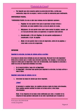 [Tutorial de Cesar]

    •   Par impedir que otros usuarios quiten la protección del libro, escriba una
        contraseña, haga clic en aceptar y vuelva a escribir la contraseña para confirmarla.

CONFIGURAR PAGINA.

*CONFIGURAR PAGINA: En esta se abre una ventana con las siguientes opciones:

            1. Pagina: En esta opción viene para si queremos la hoja vertical o
                 horizontal, así como también viene a cerca de ajustes de escala.

            2. Márgenes: En esta opción viene sobre como centrar la página, cuantos cm
                 se le da ala derecha como a la izquierda y lo superior como inferior.

            3. Encabezado y Pie de Pagina: En esta opción configuramos el
                 encabezado y el pie de página.

            4. Hoja: En esta opción viene el área de impresión, orden de las páginas, y
                 viene todo a cerca de la impresión.



IMPRIMIR

Imprimir la selección, las hojas de cálculo activas o un libro

Si la hoja de cálculo tiene definida un área de impresión, Microsoft Excel sólo imprimirá
dicha área a menos que se realice una selección específica. Por ejemplo, si selecciona un
rango de celdas para su impresión y hace clic en Selección, Excel imprime la selección y
omite las áreas de impresión definidas en la hoja.

    1. En el menú Archivo, haga clic en Imprimir.
    2. En Imprimir, seleccione una opción para imprimir la selección, las hojas activas o
        todo el libro.

Imprimir varias hojas de cálculo a la vez

    1. Seleccione las hojas de cálculo que desee imprimir.

        ¿Cómo?

        Al introducir o cambiar datos, los cambios afectan a todas las hojas seleccionadas.
        Estos cambios pueden sustituir los datos en la hoja activa y otras hojas
        seleccionadas.

        Nota Si las etiquetas de las hojas están codificadas por color, el nombre de la
        etiqueta de hoja quedará subrayado en un color especificado por el usuario al

8 de marzo del 2010-03-08
wendy Jacqueline
                                                                                    Página 6
 