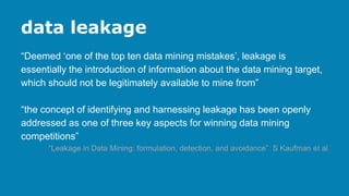 data leakage
“Deemed ‘one of the top ten data mining mistakes’, leakage is
essentially the introduction of information about the data mining target,
which should not be legitimately available to mine from”
“the concept of identifying and harnessing leakage has been openly
addressed as one of three key aspects for winning data mining
competitions”
“Leakage in Data Mining: formulation, detection, and avoidance” S Kaufman et al
 