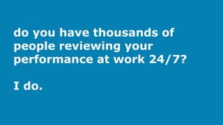 do you have thousands of
people reviewing your
performance at work 24/7?
I do.
 