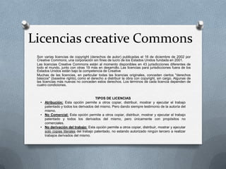 Licencias creative Commons
Son varias licencias de copyright (derechos de autor) publicadas el 16 de diciembre de 2002 por
Creative Commons, una corporación sin fines de lucro de los Estados Unidos fundada en 2001.
Las licencias Creative Commons están al momento disponibles en 43 jurisdicciones diferentes de
todo el mundo, junto con otras 19 más en desarrollo. Las licencias para jurisdicciones fuera de los
Estados Unidos están bajo la competencia de Creative
Muchas de las licencias, en particular todas las licencias originales, conceden ciertos "derechos
básicos" (baseline rights), como el derecho a distribuir la obra con copyright, sin cargo. Algunas de
las licencias más nuevas no conceden estos derechos. Los términos de cada licencia dependen de
cuatro condiciones.
TIPOS DE LICENCIAS
• Atribución: Esta opción permite a otros copiar, distribuir, mostrar y ejecutar el trabajo
patentado y todos los derivados del mismo. Pero dando siempre testimonio de la autoría del
mismo.
• No Comercial: Esta opción permite a otros copiar, distribuir, mostrar y ejecutar el trabajo
patentado y todos los derivados del mismo, pero únicamente con propósitos no
comerciales.
• No derivación del trabajo: Esta opción permite a otros copiar, distribuir, mostrar y ejecutar
solo copias literales del trabajo patentado, no estando autorizado ningún tercero a realizar
trabajos derivados del mismo.
 