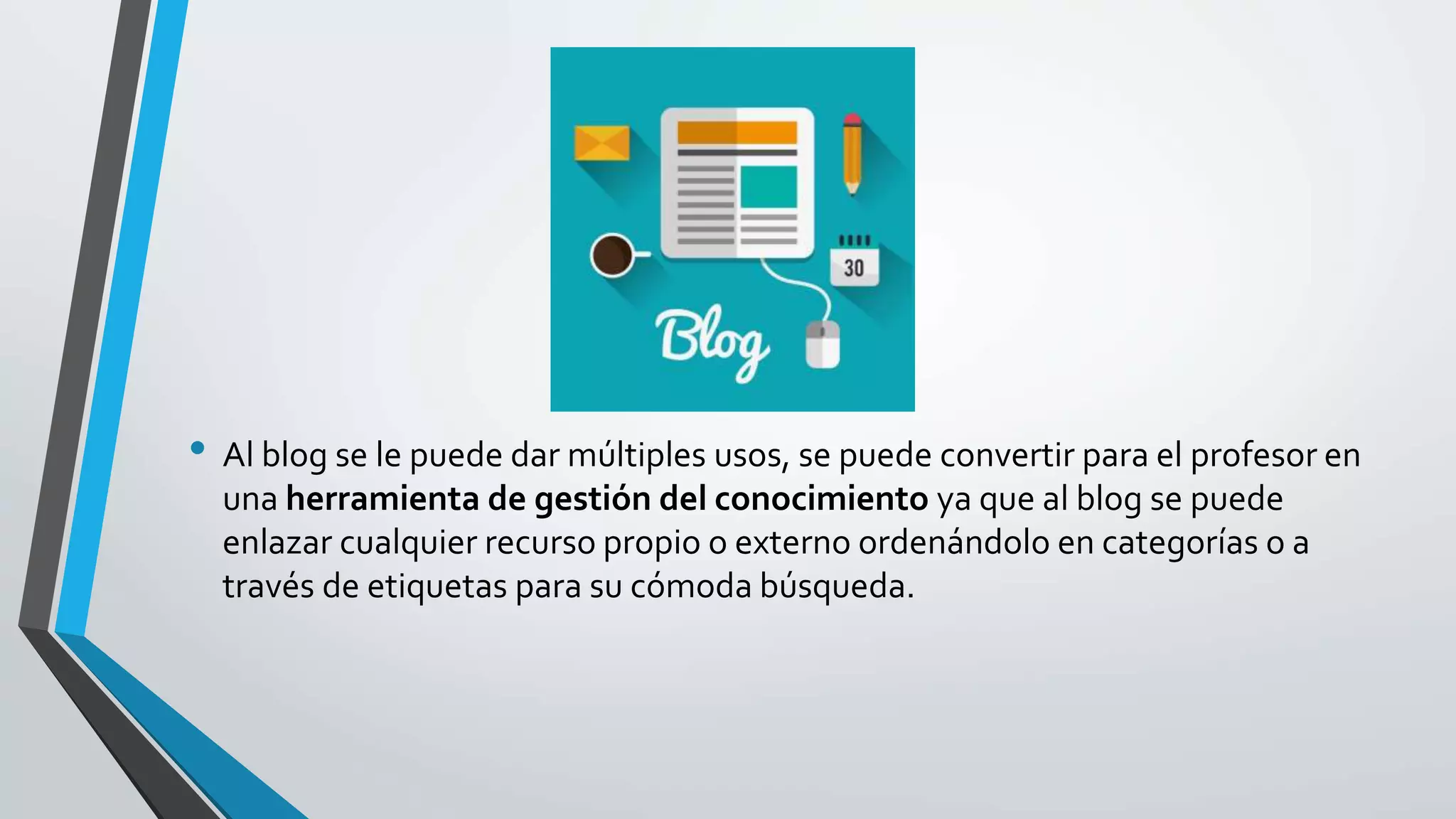 • Al blog se le puede dar múltiples usos, se puede convertir para el profesor en
una herramienta de gestión del conocimiento ya que al blog se puede
enlazar cualquier recurso propio o externo ordenándolo en categorías o a
través de etiquetas para su cómoda búsqueda.