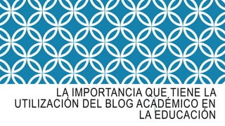 LA IMPORTANCIA QUE TIENE LA
UTILIZACIÓN DEL BLOG ACADÉMICO EN
LA EDUCACIÓN
 