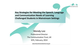 Key Strategies for Meeting the Speech, Language
and Communication Needs of Learning
Challenged Students in Mainstream Settings

Wendy Lee
Professional Director
The Communication Trust, UK
IEFE, February, 2014
www.thecommunicationtrust.org.uk

 
