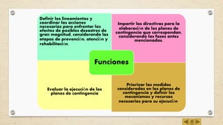 Definir los lineamientos y
coordinar las acciones
necesarias para enfrentar los
efectos de posibles desastres de
gran magnitud, considerando las
etapas de prevención, atención y
rehabilitación.
Impartir las directivas para la
elaboración de los planes de
contingencia que correspondan,
considerando las fases antes
mencionadas.
Evaluar la ejecución de los
planes de contingencia
Priorizar las medidas
consideradas en los planes de
contingencia y definir los
mecanismos y recursos
necesarios para su ejecución.
Funciones
 