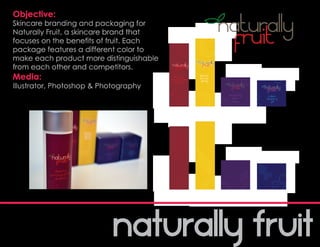 Objective:
Skincare branding and packaging for
Naturally Fruit, a skincare brand that
focuses on the benefits of fruit. Each
package features a different color to
make each product more distinguishable
from each other and competitors.
Media:
Illustrator, Photoshop & Photography
 
