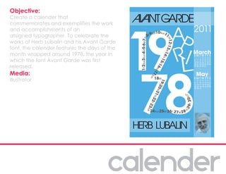 Objective:
Create a calender that
commemorates and exemplifies the work
and accomplishments of an
assigned typographer. To celebrate the
works of Herb Lubalin and his Avant Garde
font, the calender features the days of the
month wrapped around 1978, the year in
which the font Avant Garde was first
released.
Media:
Illustrator
 
