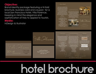 Objective:                                                                  Area Guide
                                                                             Ti Amo San Francisco!


Brand identity package featuring a tri-fold                          but leave your heart in San Francisco – along
                                                                    with your tastebuds, curiousity, walking shoes,



brochure, business card and coupon for a
                                                                   and dancing shoes! With its convenient location
                                                                     in the heart of San Francisco’s Union Square,           A TASTE OF ITALY IN THE
                                                                       the Villa Florence is ideal for business and          HEART OF UNION SQUARE.
                                                                    leisure travelers and is just steps away from the



local San Francisco Hotel, Villa Florence.
                                                                           city’s premier shopping, dining and            The spirit of Italy in the heart of San Francisco.
                                                                                                                          The transformed Villa Florence has experienced
                                                                      district and Moscone Convention Center.              its own Renaissance – embodying the feel of a
                                                                     Explore Fisherman’s Wharf, Chinatown and                   modern Italian urban villa, providing



Keeping in mind the elegance and
                                                                   other San Francisco attractions using the world            exceptionally warm service and charming
                                                                   famous Powell Street cable car, located just two       accommodations to each and every guest. With
                                                                                    blocks away.
                                                                                                                             metropolitan energy, the Villa Florence is
                                                                                   Points of Interest

sophistication of Italy to appeal to tourists.
                                                                                                                            authentically furnished and is ideally located          Italy in the heart of San Francisco.
                                                                                                                           in the epicenter of San Francisco – steps from
                                                                              * Union Square - 1/2 block                                   Union Square.
                                                                         * Powell Street cable car line - 2 blocks



Media:
                                                                                 * Chinatown - 7 blocks
                                                                                   * Nob Hill - 1/2 mile
                                                                        * SF Museum of Modern Art - 1/2 mile
                                                                           * Yerba Buena Gardens - 1/2 mile


InDesign & Illustrator
                                                                                  * North Beach - 1 mile
                                                                               * Ferry Building - 1.5 miles
                                                                             * Fisherman’s Wharf - 2 miles                                                                                  (415) 397-7700
                                                                      * California Academy of Sciences - 4 miles                                                                          225 Powell Street
                                                                           * Sausalito/Tiburon - 10/17 miles                                                                        San Francisco, CA 94102WW
                                                                      * Sonoma/Napa (Wine Country) - 45 miles
                                                                                * San Jose, CA - 49 miles
                                                                                                                                                                                        www.VillaFlorence.com




                                                                               Amenities                                    Accommodations                                                    Dining
                                                                           Semplicemente conveniente!                               Comodo Ed Alla Moda!                                    Mangia & Salute!

                                                                    Designed to invoke the feel of a modern Italian          All of the Villa Florence’s 182 guest rooms,          Eat, drink and be merry – Italian style!
                                                                    villa and the spirit of family and hospitality, our    including 29 junior suites, have been stylishly
                                                                    newly remodeled San Francisco hotel delivers          upgraded with contemporary Italian décor and
                                                                     a memorable experience through exceptional             furnishings featuring warm Tuscan hues. In
                                                                     service and upscale amenities, complemented                                                          -
                                                                                                                            ture FeatherBorne® Bed package, premium
                                                                       and wine experiences. Some of our hotel              L’Occitane bath and body products, a plush
                                                                           services and amenities include:                 pack of towels, robes and slippers, as well as a    Bar Norcini in the lobby is an authentic Italian
                                                                                                                           well-equipped, state-of-the-art entertainment
                                                                              * Kuleto’s Italian Restaurant                                                                    menus along with a variety of Italian wines by
                                                                                       * Bar Norcini                        Internet and an iPod docking station. Each         the glass and Italian-themed cocktails – from
                                                                           * Complimentary business center                  Villa Florence guest room and suite features:         Cinzano to Grappa, Moretti to Peroni.
                                                                                      * Fitness center
                                                                                   * Concierge services                       * Larkspur’s signature FeatherBorne Bed
                                                                         * Valet parking (unlimited in and out                    * Complimentary wireless Internet
                                                                       privileges - $40 per 24 hours. Oversized                  * L’Occitane bath and body products
                                                                              vehicles - $50 per 24 hours)                     * Flat screen LCD TV with smart panel
                                                                                * Same day valet/laundry                             * Room service from Kuleto’s
                                                                                           * ATM                                         * Spacious work desk
                                                                                   * Safe deposit boxes                                 * Fully stocked mini bar                 Kuleto’s Italian Restaurant, a San Francisco
                                                                                       * Ice machine                                                                            institution for locals and visitors alike for over




  20% off
                                                                                       * Sundry area                                       * Plush bathrobes                   twenty years, serves exquisite Northern Italian
                          Call to make      225 Powell Street                  * Airport shuttle service (fee)
                                                                                                                                           * Air conditioning
                                                                                                                                       * Personal electronic safe
                                                                                                                                                                                                     cuisine.


                          reservations   San Francisco, CA 94102                                                                         * Cordless telephone


        your next stay!      today!           (415) 397-7700
 