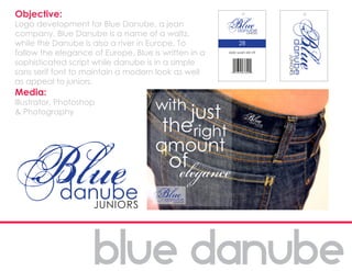 Objective:
Logo development for Blue Danube, a jean
company. Blue Danube is a name of a waltz,
while the Danube is also a river in Europe. To              28
follow the elegance of Europe, Blue is written in a   dark wash slim fit


sophisticated script while danube is in a simple
sans serif font to maintain a modern look as well
as appeal to juniors.
Media:
Illustrator, Photoshop
& Photography
 
