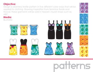 Objective:
Design a seamless textile pattern in five different color ways that will be
applied to clothing. Drawing inspiration from feminine florals and
Hawaii, these garments will be sold in Hawaii’s tourist shops such as
ABC.
Media:
Illustrator
 