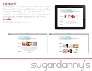 Objective:
Redesign of the SugarDanny’s website. To give
the website a more sophisticated look and feel,
I moved the navigation bar to the left. To
create a teaser, I featured pictures of cakes on
each page to draw in potential customers.
Media:
Photoshop & Dreamweaver
 