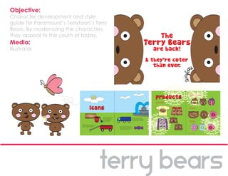 Objective:
Character development and style
guide for Paramount’s Terrytoon’s Terry
Bears. By modernizing the characters,
they appeal to the youth of today.
Media:
Illustrator




                                                             Sippy Cups:


                                               Apparel:

                                                             Plates:




                                                             Mugs:




                                          26              © 2010 Wendy Ma   27
 
