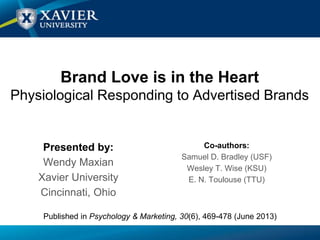 Brand Love is in the Heart
Physiological Responding to Advertised Brands
Presented by:
Wendy Maxian
Xavier University
Cincinnati, Ohio
Co-authors:
Samuel D. Bradley (USF)
Wesley T. Wise (KSU)
E. N. Toulouse (TTU)
Published in Psychology & Marketing, 30(6), 469-478 (June 2013)
 