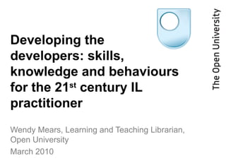Developing the
developers: skills,
knowledge and behaviours
for the 21st
century IL
practitioner
Wendy Mears, Learning and Teaching Librarian,
Open University
March 2010
 