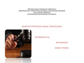 REPUBLICA BOLIVARIANA DE VENEZUELA
MINISTERIO DEL PODER POPULAR PARA LA EDUCACION SUPERIOR
FACULTAD DE DERECHO
UNIVERSIDAD BICENTENARIA DE ARAGUA.
DERECHO PROCESAL PENAL VENEZOLANO.
INFORMATICA III.
INTEGRANTE.
WENDY PEREZ.
 