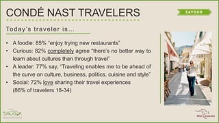 Today’s traveler is…
• A foodie: 85% ―enjoy trying new restaurants‖
• Curious: 82% completely agree ―there’s no better way to
learn about cultures than through travel‖
• A leader: 77% say, ―Traveling enables me to be ahead of
the curve on culture, business, politics, cuisine and style‖
• Social: 72% love sharing their travel experiences
(86% of travelers 18-34)
CONDÉ NAST TRAVELERS
 
