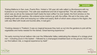 ―Eating Mallorca in San Juan, Puerto Rico. Visited a 100 year old cafe called Le Bombanerra with my
husband on our honeymoon. The cafe was weathered and full of regional flair. The old coffee maker
which was as old as the restaurant itself made the best coffee I've ever tasted, the front window on the
street was filled with pastries. We ordered some inside to go with the coffee, We sat in the noisy cafe
chatting with each other and enjoying our coffee and pastry. Both of which were unique to the region, the
cafe was filled with locals and tourists alike. A real gem.‖
―Cooking classes in Thailand. It was so magical because they took us out into the gardens to pick all the
vegetables and herbs needed for the dishes. Great learning experience.‖
―An early morning hot-air balloon ride over the Willamette Valley celebrating the release of a vintage pinot
noir -- including pours in the basket -- followed by a champagne breakfast back on the ground. And it was
our first balloon ride, a magical experience by itself.‖
 