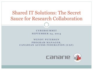 Shared IT Solutions: The Secret 
Sauce for Research Collaboration 
CYBERSUMMIT 
SEPTEMBER 24, 2014 
WENDY PETERSEN 
PROGRAM MANAGER, 
CANADIAN ACCESS FEDERATION (CAF) 
 