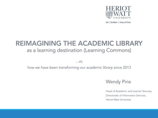 Wendy Pirie
Head of Academic and Learner Services,
Directorate of Information Services,
Heriot-Watt University
REIMAGINING THE ACADEMIC LIBRARY 
as a learning destination (Learning Commons)
 
…or,
how we have been transforming our academic library since 2013
 