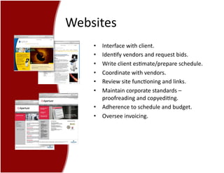 Websites	
  
•  Interface	
  with	
  client.	
  
•  Iden7fy	
  vendors	
  and	
  request	
  bids.	
  
•  Write	
  client	
  es7mate/prepare	
  schedule.	
  
•  Coordinate	
  with	
  vendors.	
  
•  Review	
  site	
  func7oning	
  and	
  links.	
  
•  Maintain	
  corporate	
  standards	
  –	
  
proofreading	
  and	
  copyedi7ng.	
  
•  Adherence	
  to	
  schedule	
  and	
  budget.	
  
•  Oversee	
  invoicing.	
  
 