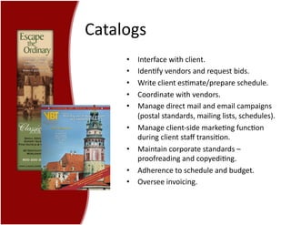 Catalogs	
  
•  Interface	
  with	
  client.	
  
•  Iden7fy	
  vendors	
  and	
  request	
  bids.	
  
•  Write	
  client	
  es7mate/prepare	
  schedule.	
  
•  Coordinate	
  with	
  vendors.	
  
•  Manage	
  direct	
  mail	
  and	
  email	
  campaigns	
  	
  
(postal	
  standards,	
  mailing	
  lists,	
  schedules).	
  
•  Manage	
  client-­‐side	
  marke7ng	
  func7on	
  
during	
  client	
  staﬀ	
  transi7on.	
  
•  Maintain	
  corporate	
  standards	
  –	
  
proofreading	
  and	
  copyedi7ng.	
  
•  Adherence	
  to	
  schedule	
  and	
  budget.	
  
•  Oversee	
  invoicing.	
  
 
