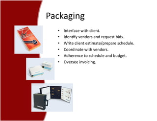 Packaging	
  
•  Interface	
  with	
  client.	
  
•  Iden7fy	
  vendors	
  and	
  request	
  bids.	
  
•  Write	
  client	
  es7mate/prepare	
  schedule.	
  
•  Coordinate	
  with	
  vendors.	
  
•  Adherence	
  to	
  schedule	
  and	
  budget.	
  
•  Oversee	
  invoicing.	
  
 
