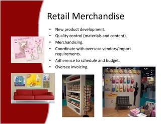 Retail	
  Merchandise	
  
•  New	
  product	
  development.	
  
•  Quality	
  control	
  (materials	
  and	
  content).	
  
•  Merchandising.	
  
•  Coordinate	
  with	
  overseas	
  vendors/import	
  
requirements.	
  
•  Adherence	
  to	
  schedule	
  and	
  budget.	
  
•  Oversee	
  invoicing.	
  
 