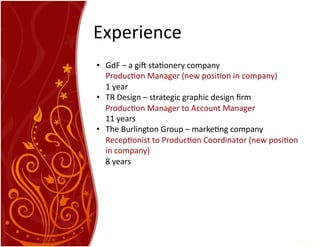 Experience	
  
•  GdF	
  –	
  a	
  gi4	
  sta7onery	
  company	
  
	
  Produc7on	
  Manager	
  (new	
  posi7on	
  in	
  company)	
  	
  
	
  1	
  year	
  
•  TR	
  Design	
  –	
  strategic	
  graphic	
  design	
  ﬁrm	
  
Produc7on	
  Manager	
  to	
  Account	
  Manager	
  
11	
  years	
  	
  
•  The	
  Burlington	
  Group	
  –	
  marke7ng	
  company	
  
Recep7onist	
  to	
  Produc7on	
  Coordinator	
  (new	
  posi7on	
  
in	
  company)	
  
8	
  years	
  
 