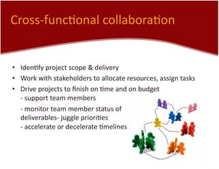 Cross-­‐func7onal	
  collabora7on	
  
•  Iden7fy	
  project	
  scope	
  &	
  delivery	
  
•  Work	
  with	
  stakeholders	
  to	
  allocate	
  resources,	
  assign	
  tasks	
  
•  Drive	
  projects	
  to	
  ﬁnish	
  on	
  7me	
  and	
  on	
  budget	
  
-­‐	
  support	
  team	
  members	
  
	
  -­‐	
  monitor	
  team	
  member	
  status	
  of	
  
deliverables-­‐	
  juggle	
  priori7es	
  
-­‐	
  accelerate	
  or	
  decelerate	
  7melines	
  
 
