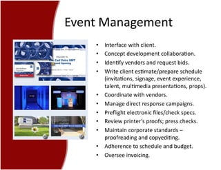 Event	
  Management	
  
•  Interface	
  with	
  client.	
  
•  Concept	
  development	
  collabora7on.	
  
•  Iden7fy	
  vendors	
  and	
  request	
  bids.	
  
•  Write	
  client	
  es7mate/prepare	
  schedule	
  
(invita7ons,	
  signage,	
  event	
  experience,	
  
talent,	
  mul7media	
  presenta7ons,	
  props).	
  
•  Coordinate	
  with	
  vendors.	
  
•  Manage	
  direct	
  response	
  campaigns.	
  
•  Preﬂight	
  electronic	
  ﬁles/check	
  specs.	
  
•  Review	
  printer’s	
  proofs;	
  press	
  checks.	
  
•  Maintain	
  corporate	
  standards	
  –	
  
proofreading	
  and	
  copyedi7ng.	
  
•  Adherence	
  to	
  schedule	
  and	
  budget.	
  
•  Oversee	
  invoicing.	
  
 