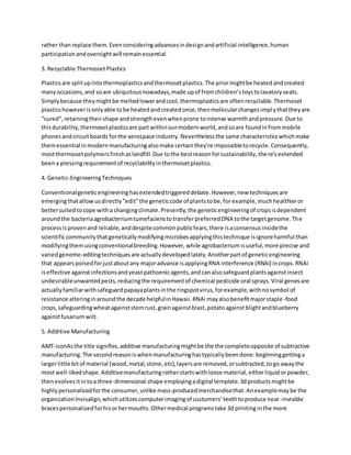 rather thanreplace them.Evenconsideringadvancesindesignandartificial intelligence,human
participationandoversightwill remainessential.
3. Recyclable Thermoset Plastics
Plasticsare splitupintothermoplasticsandthermosetplastics.The priormightbe heatedandcreated
manyoccasions,and soare ubiquitousnowadays,made upof fromchildren’stoystolavatoryseats.
Simplybecause theymightbe meltedlowerandcool,thermoplasticsare oftenrecyclable.Thermoset
plasticshoweverisonlyable tobe heatedandcreatedonce,thenmolecularchangesimplythattheyare
“cured”,retainingtheirshape andstrengthevenwhenprone tointense warmthandpressure.Due to
thisdurability,thermosetplasticsare partwithinourmodernworld,andsoare foundinfrommobile
phonesandcircuitboards forthe aerospace industry.Neverthelessthe same characteristicswhichmake
themessential inmodernmanufacturingalsomake certainthey're impossibletorecycle.Consequently,
mostthermosetpolymersfinishaslandfill.Due tothe bestreasonforsustainability,there'sextended
beena pressingrequirementof recyclabilityinthermosetplastics.
4. Genetic-EngineeringTechniques
Conventionalgeneticengineeringhasextendedtriggereddebate.However,new techniquesare
emergingthatallowusdirectly“edit”the geneticcode of plantstobe,for example,muchhealthieror
bettersuitedtocope witha changingclimate.Presently,the geneticengineeringof cropsisdependent
aroundthe bacteriaagrobacteriumtumefacienstotransferpreferredDNA tothe targetgenome.The
processisprovenand reliable,anddespitecommonpublicfears,there isaconsensusinsidethe
scientificcommunitythatgeneticallymodifyingmicrobesapplyingthistechnique isignoreharmful than
modifyingthemusingconventionalbreeding.However, while agrobacteriumisuseful,more precise and
variedgenome-editingtechniquesare actuallydevelopedlately.Anotherpartof geneticengineering
that appearspoisedforjustaboutany majoradvance isapplyingRNA interference (RNAi) incrops.RNAi
iseffective againstinfectionsandyeastpathoenicagents,andcanalsosafeguardplantsagainstinsect
undesirableunwantedpests,reducingthe requirementof chemical pesticide oral sprays.Viral genesare
actuallyfamiliarwithsafeguardpapayaplantsinthe ringspotvirus,forexample,withnosymbol of
resistance alteringinaroundthe decade helpfulinHawaii.RNAi mayalsobenefitmajorstaple-food
crops,safeguardingwheatagainststemrust,grainagainstblast,potatoagainstblightandblueberry
againstfusariumwilt.
5. Additive Manufacturing
AMT-iconAsthe title signifies,additive manufacturingmightbe the the completeopposite of subtractive
manufacturing.The secondreasoniswhenmanufacturinghastypicallybeendone:beginninggettinga
largerlittle bitof material (wood,metal,stone,etc),layersare removed,orsubtracted,togo awaythe
mostwell-likedshape.Additivemanufacturingratherstartswithloose material,eitherliquidorpowder,
thenevolvesitintoa three-dimensional shape employingadigital template.3dproductsmightbe
highlypersonalizedforthe consumer,unlike mass-producedmerchandisethat.Anexamplemaybe the
organizationInvisalign,whichutilizescomputerimagingof customers’teethtoproduce near-invisible
bracespersonalizedforhisorhermouths.Othermedical programstake 3d printinginthe more
 
